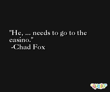 He, ... needs to go to the casino. -Chad Fox
