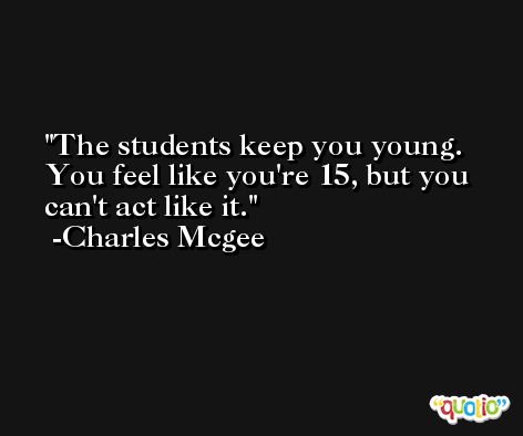 The students keep you young. You feel like you're 15, but you can't act like it. -Charles Mcgee