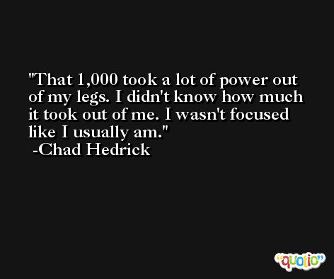 That 1,000 took a lot of power out of my legs. I didn't know how much it took out of me. I wasn't focused like I usually am. -Chad Hedrick