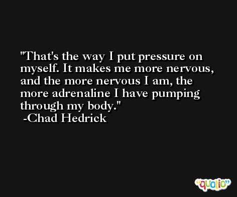 That's the way I put pressure on myself. It makes me more nervous, and the more nervous I am, the more adrenaline I have pumping through my body. -Chad Hedrick