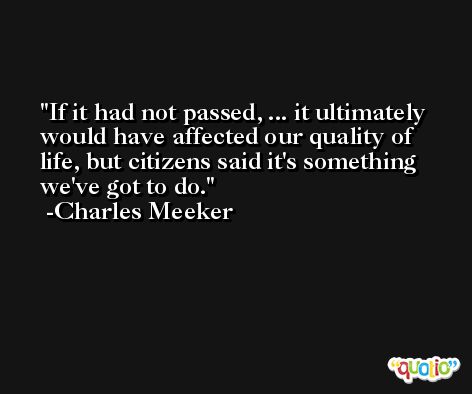 If it had not passed, ... it ultimately would have affected our quality of life, but citizens said it's something we've got to do. -Charles Meeker