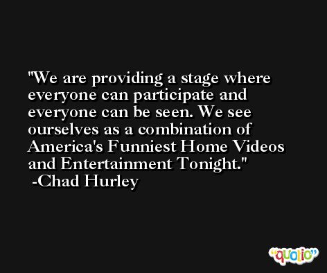 We are providing a stage where everyone can participate and everyone can be seen. We see ourselves as a combination of America's Funniest Home Videos and Entertainment Tonight. -Chad Hurley