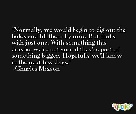 Normally, we would begin to dig out the holes and fill them by now. But that's with just one. With something this drastic, we're not sure if they're part of something bigger. Hopefully we'll know in the next few days. -Charles Mixson