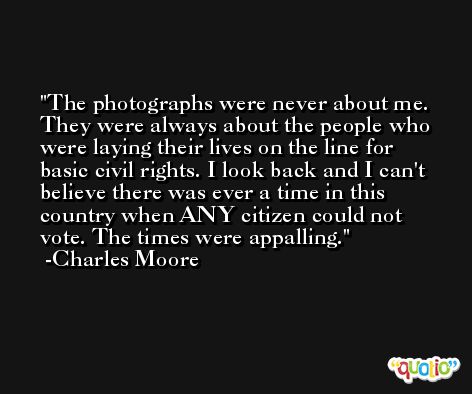 The photographs were never about me. They were always about the people who were laying their lives on the line for basic civil rights. I look back and I can't believe there was ever a time in this country when ANY citizen could not vote. The times were appalling. -Charles Moore