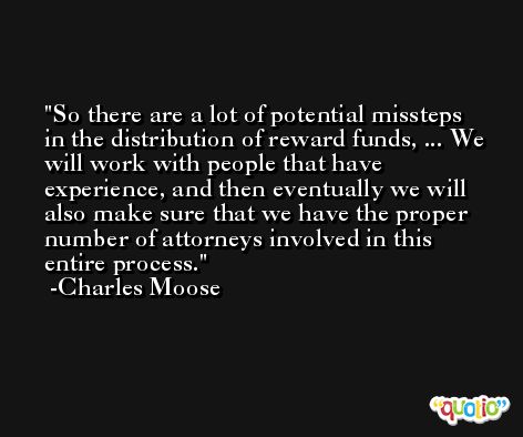 So there are a lot of potential missteps in the distribution of reward funds, ... We will work with people that have experience, and then eventually we will also make sure that we have the proper number of attorneys involved in this entire process. -Charles Moose