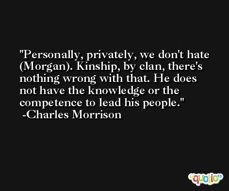 Personally, privately, we don't hate (Morgan). Kinship, by clan, there's nothing wrong with that. He does not have the knowledge or the competence to lead his people. -Charles Morrison