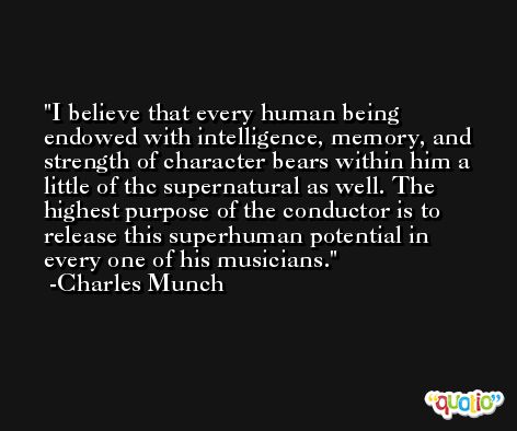 I believe that every human being endowed with intelligence, memory, and strength of character bears within him a little of thc supernatural as well. The highest purpose of the conductor is to release this superhuman potential in every one of his musicians. -Charles Munch