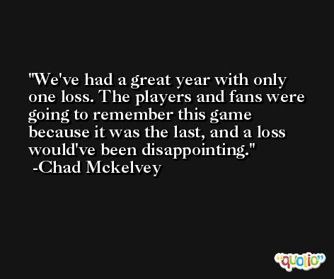 We've had a great year with only one loss. The players and fans were going to remember this game because it was the last, and a loss would've been disappointing. -Chad Mckelvey