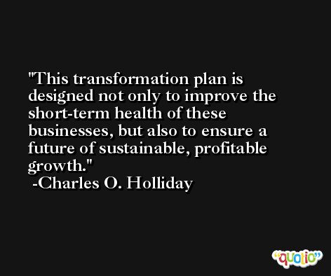 This transformation plan is designed not only to improve the short-term health of these businesses, but also to ensure a future of sustainable, profitable growth. -Charles O. Holliday