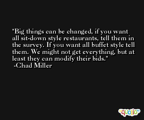 Big things can be changed, if you want all sit-down style restaurants, tell them in the survey. If you want all buffet style tell them. We might not get everything, but at least they can modify their bids. -Chad Miller