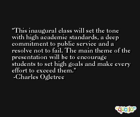 This inaugural class will set the tone with high academic standards, a deep commitment to public service and a resolve not to fail. The main theme of the presentation will be to encourage students to set high goals and make every effort to exceed them. -Charles Ogletree