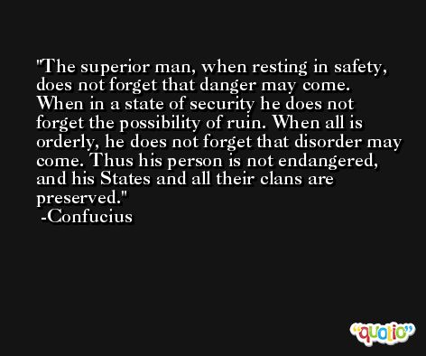 The superior man, when resting in safety, does not forget that danger may come. When in a state of security he does not forget the possibility of ruin. When all is orderly, he does not forget that disorder may come. Thus his person is not endangered, and his States and all their clans are preserved. -Confucius