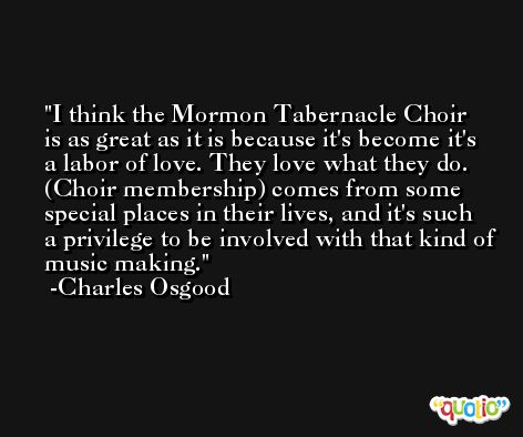 I think the Mormon Tabernacle Choir is as great as it is because it's become it's a labor of love. They love what they do. (Choir membership) comes from some special places in their lives, and it's such a privilege to be involved with that kind of music making. -Charles Osgood