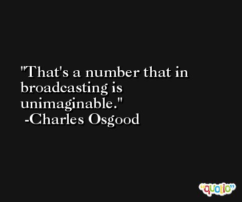 That's a number that in broadcasting is unimaginable. -Charles Osgood