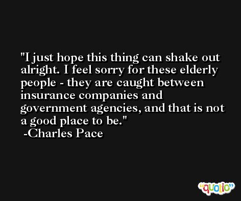 I just hope this thing can shake out alright. I feel sorry for these elderly people - they are caught between insurance companies and government agencies, and that is not a good place to be. -Charles Pace