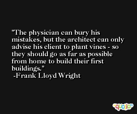 The physician can bury his mistakes, but the architect can only advise his client to plant vines - so they should go as far as possible from home to build their first buildings. -Frank Lloyd Wright