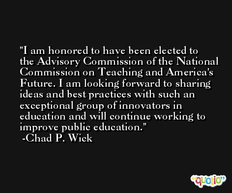 I am honored to have been elected to the Advisory Commission of the National Commission on Teaching and America's Future. I am looking forward to sharing ideas and best practices with such an exceptional group of innovators in education and will continue working to improve public education. -Chad P. Wick