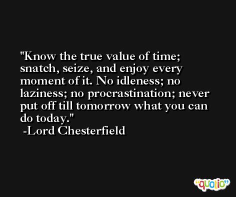 Know the true value of time; snatch, seize, and enjoy every moment of it. No idleness; no laziness; no procrastination; never put off till tomorrow what you can do today. -Lord Chesterfield