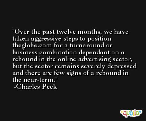 Over the past twelve months, we have taken aggressive steps to position theglobe.com for a turnaround or business combination dependant on a rebound in the online advertising sector, but the sector remains severely depressed and there are few signs of a rebound in the near-term. -Charles Peck