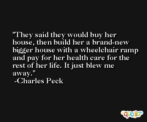 They said they would buy her house, then build her a brand-new bigger house with a wheelchair ramp and pay for her health care for the rest of her life. It just blew me away. -Charles Peck