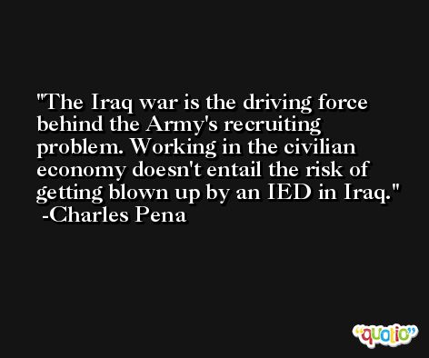 The Iraq war is the driving force behind the Army's recruiting problem. Working in the civilian economy doesn't entail the risk of getting blown up by an IED in Iraq. -Charles Pena