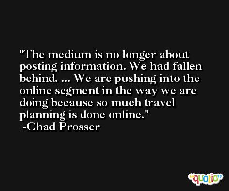 The medium is no longer about posting information. We had fallen behind. ... We are pushing into the online segment in the way we are doing because so much travel planning is done online. -Chad Prosser
