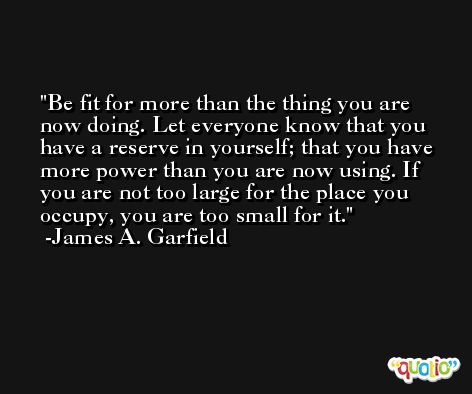 Be fit for more than the thing you are now doing. Let everyone know that you have a reserve in yourself; that you have more power than you are now using. If you are not too large for the place you occupy, you are too small for it. -James A. Garfield