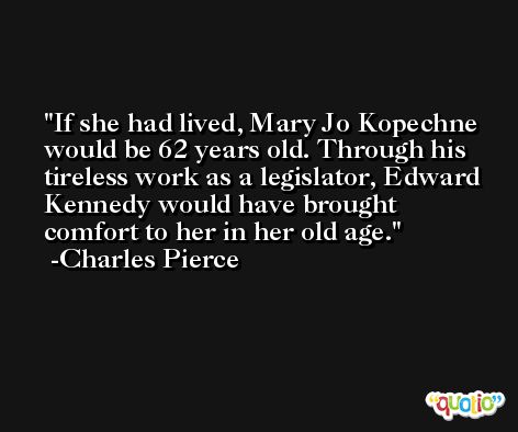If she had lived, Mary Jo Kopechne would be 62 years old. Through his tireless work as a legislator, Edward Kennedy would have brought comfort to her in her old age. -Charles Pierce