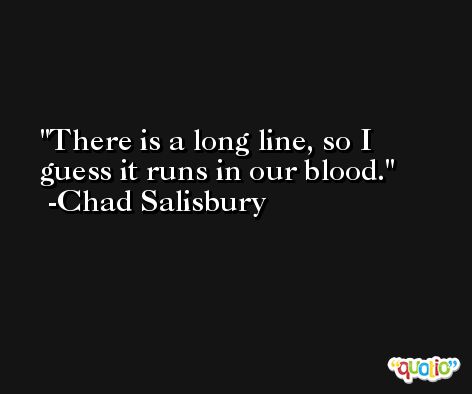 There is a long line, so I guess it runs in our blood. -Chad Salisbury