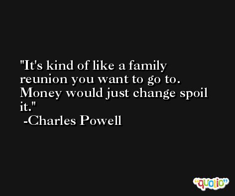It's kind of like a family reunion you want to go to. Money would just change spoil it. -Charles Powell
