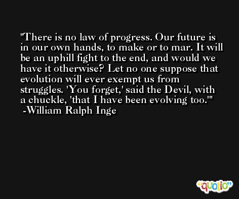 There is no law of progress. Our future is in our own hands, to make or to mar. It will be an uphill fight to the end, and would we have it otherwise? Let no one suppose that evolution will ever exempt us from struggles. 'You forget,' said the Devil, with a chuckle, 'that I have been evolving too.' -William Ralph Inge