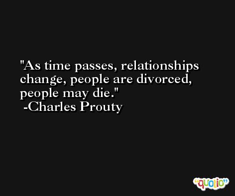 As time passes, relationships change, people are divorced, people may die. -Charles Prouty