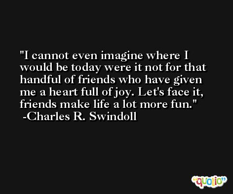 I cannot even imagine where I would be today were it not for that handful of friends who have given me a heart full of joy. Let's face it, friends make life a lot more fun. -Charles R. Swindoll