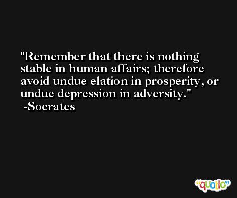Remember that there is nothing stable in human affairs; therefore avoid undue elation in prosperity, or undue depression in adversity. -Socrates
