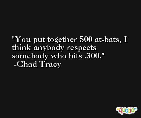 You put together 500 at-bats, I think anybody respects somebody who hits .300. -Chad Tracy