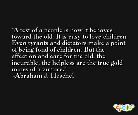 A test of a people is how it behaves toward the old. It is easy to love children. Even tyrants and dictators make a point of being fond of children. But the affection and care for the old, the incurable, the helpless are the true gold mines of a culture. -Abraham J. Heschel