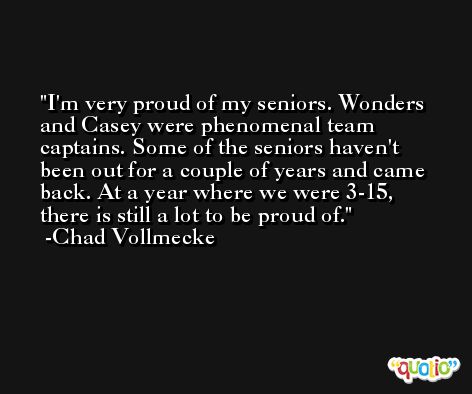 I'm very proud of my seniors. Wonders and Casey were phenomenal team captains. Some of the seniors haven't been out for a couple of years and came back. At a year where we were 3-15, there is still a lot to be proud of. -Chad Vollmecke