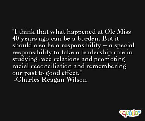 I think that what happened at Ole Miss 40 years ago can be a burden. But it should also be a responsibility -- a special responsibility to take a leadership role in studying race relations and promoting racial reconciliation and remembering our past to good effect. -Charles Reagan Wilson