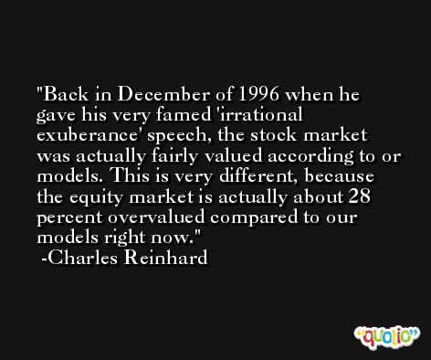 Back in December of 1996 when he gave his very famed 'irrational exuberance' speech, the stock market was actually fairly valued according to or models. This is very different, because the equity market is actually about 28 percent overvalued compared to our models right now. -Charles Reinhard