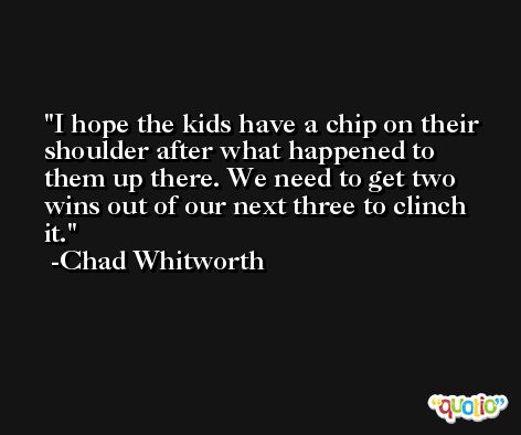 I hope the kids have a chip on their shoulder after what happened to them up there. We need to get two wins out of our next three to clinch it. -Chad Whitworth