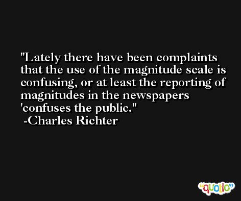 Lately there have been complaints that the use of the magnitude scale is confusing, or at least the reporting of magnitudes in the newspapers 'confuses the public. -Charles Richter