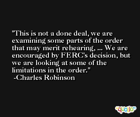 This is not a done deal, we are examining some parts of the order that may merit rehearing, ... We are encouraged by FERC's decision, but we are looking at some of the limitations in the order. -Charles Robinson