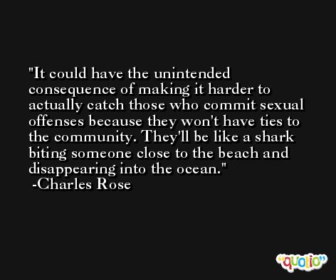 It could have the unintended consequence of making it harder to actually catch those who commit sexual offenses because they won't have ties to the community. They'll be like a shark biting someone close to the beach and disappearing into the ocean. -Charles Rose