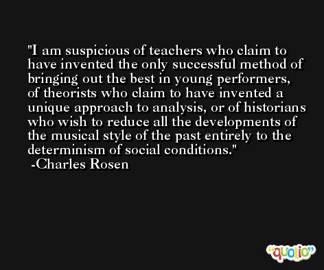 I am suspicious of teachers who claim to have invented the only successful method of bringing out the best in young performers, of theorists who claim to have invented a unique approach to analysis, or of historians who wish to reduce all the developments of the musical style of the past entirely to the determinism of social conditions. -Charles Rosen