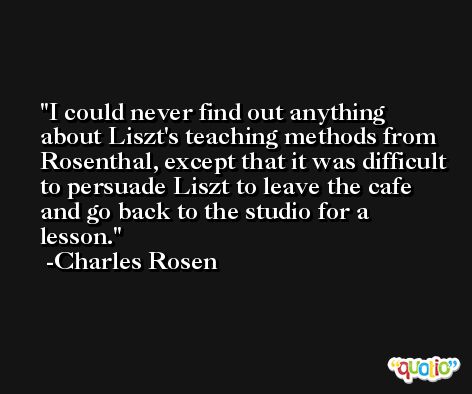 I could never find out anything about Liszt's teaching methods from Rosenthal, except that it was difficult to persuade Liszt to leave the cafe and go back to the studio for a lesson. -Charles Rosen