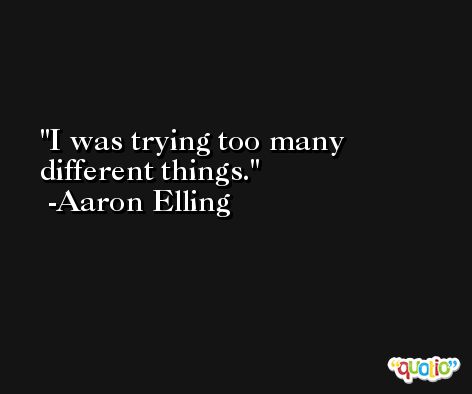 I was trying too many different things. -Aaron Elling