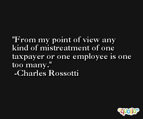 From my point of view any kind of mistreatment of one taxpayer or one employee is one too many. -Charles Rossotti