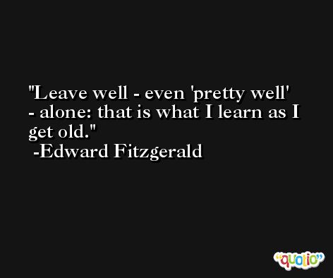 Leave well - even 'pretty well' - alone: that is what I learn as I get old. -Edward Fitzgerald
