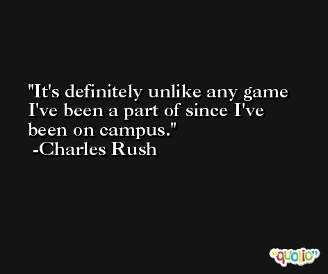 It's definitely unlike any game I've been a part of since I've been on campus. -Charles Rush