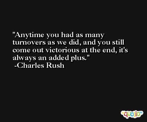 Anytime you had as many turnovers as we did, and you still come out victorious at the end, it's always an added plus. -Charles Rush